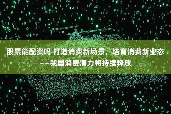 股票能配资吗 打造消费新场景，培育消费新业态——我国消费潜力将持续释放