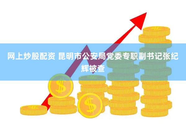 网上炒股配资 昆明市公安局党委专职副书记张纪辉被查