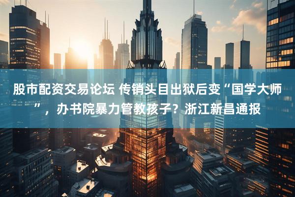 股市配资交易论坛 传销头目出狱后变“国学大师”，办书院暴力管教孩子？浙江新昌通报