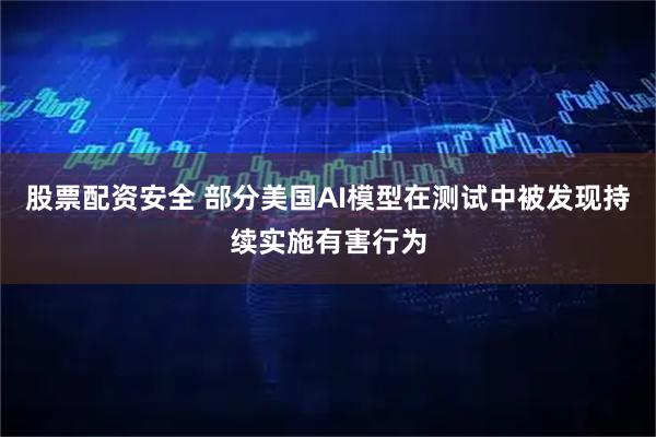 股票配资安全 部分美国AI模型在测试中被发现持续实施有害行为