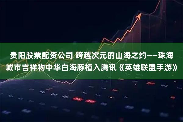 贵阳股票配资公司 跨越次元的山海之约——珠海城市吉祥物中华白海豚植入腾讯《英雄联盟手游》