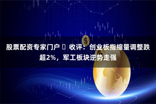 股票配资专家门户 ​收评：创业板指缩量调整跌超2%，军工板块逆势走强