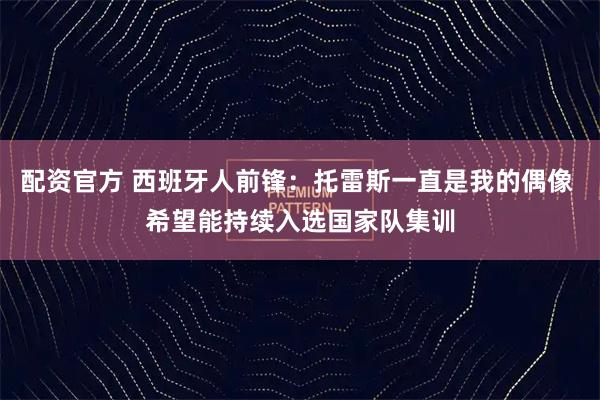 配资官方 西班牙人前锋：托雷斯一直是我的偶像 希望能持续入选国家队集训